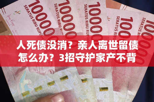 武汉人死债没消？亲人离世留债怎么办？3招守护家产不背锅